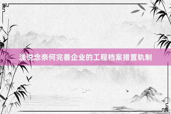 浅说念奈何完善企业的工程档案措置轨制