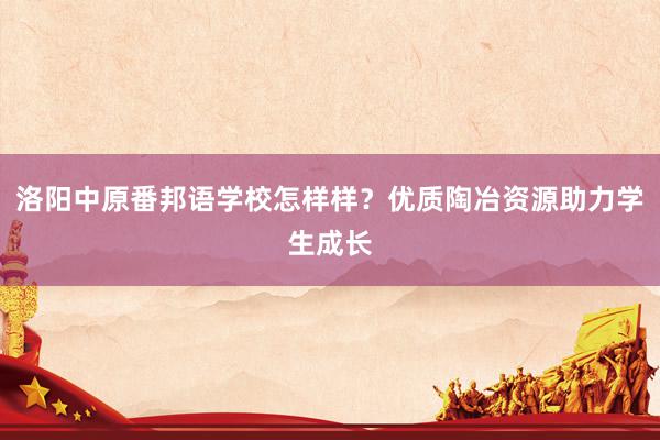 洛阳中原番邦语学校怎样样?优质陶冶资源助力学生成长