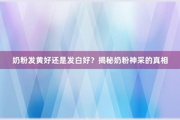 奶粉发黄好还是发白好?揭秘奶粉神采的真相