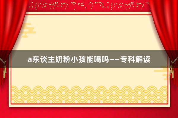 a东谈主奶粉小孩能喝吗——专科解读