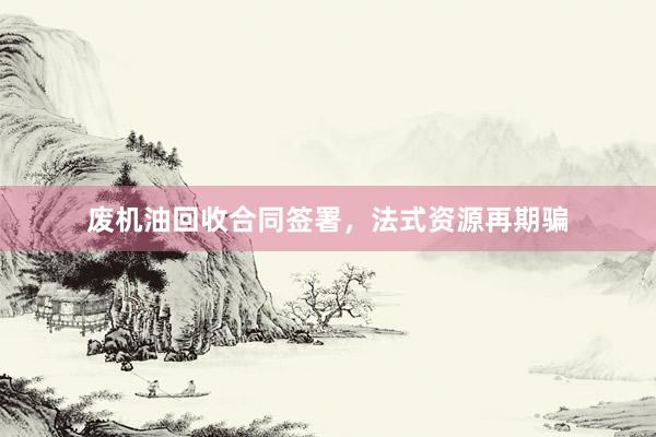 废机油回收合同签署，法式资源再期骗