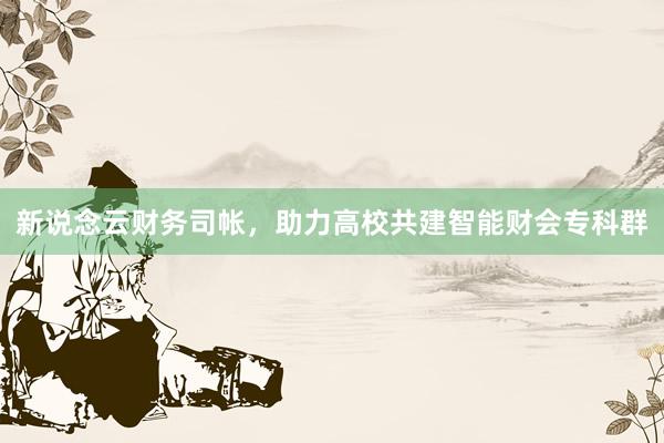 新说念云财务司帐,助力高校共建智能财会专科群