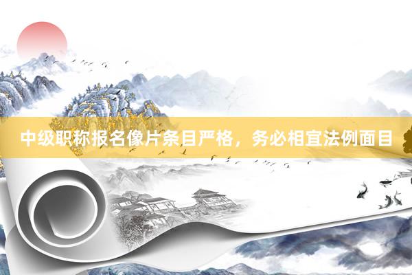 中级职称报名像片条目严格,务必相宜法例面目