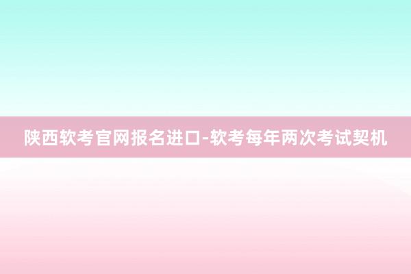 陕西软考官网报名进口-软考每年两次考试契机